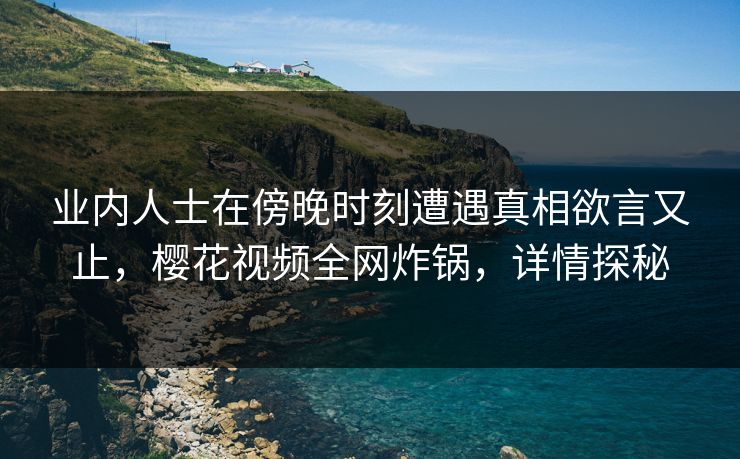 业内人士在傍晚时刻遭遇真相欲言又止，樱花视频全网炸锅，详情探秘