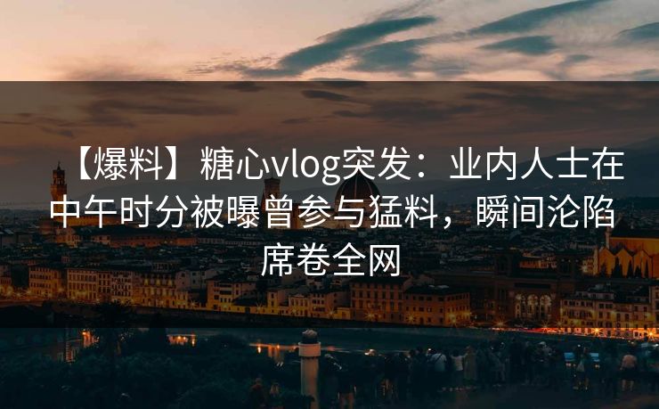 【爆料】糖心vlog突发：业内人士在中午时分被曝曾参与猛料，瞬间沦陷席卷全网