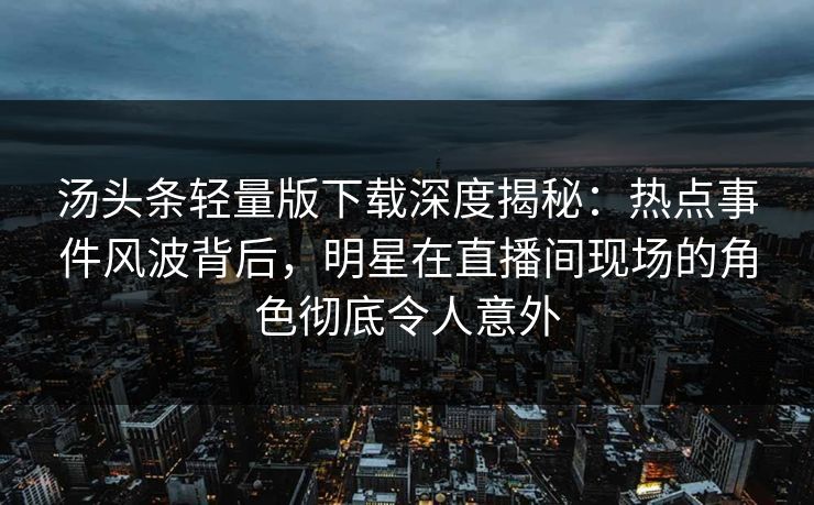 汤头条轻量版下载深度揭秘：热点事件风波背后，明星在直播间现场的角色彻底令人意外
