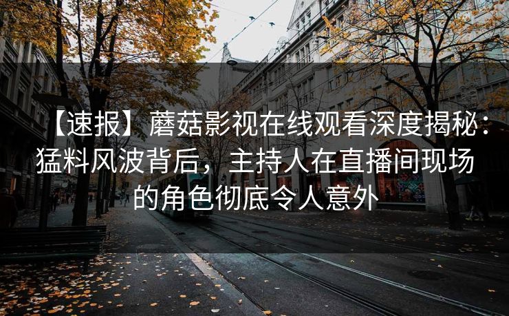 【速报】蘑菇影视在线观看深度揭秘：猛料风波背后，主持人在直播间现场的角色彻底令人意外