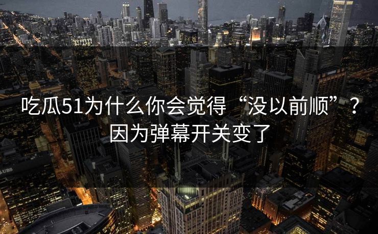 吃瓜51为什么你会觉得“没以前顺”？因为弹幕开关变了