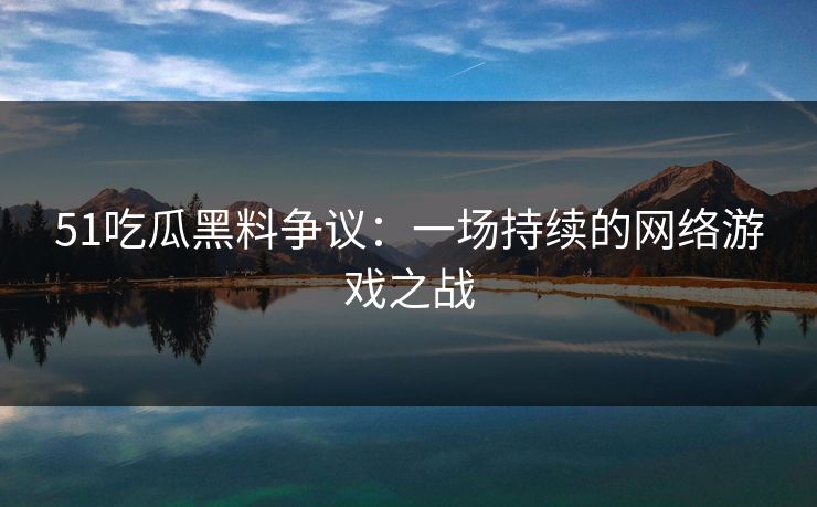 51吃瓜黑料争议：一场持续的网络游戏之战