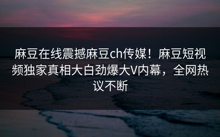 麻豆在线震撼麻豆ch传媒！麻豆短视频独家真相大白劲爆大V内幕，全网热议不断