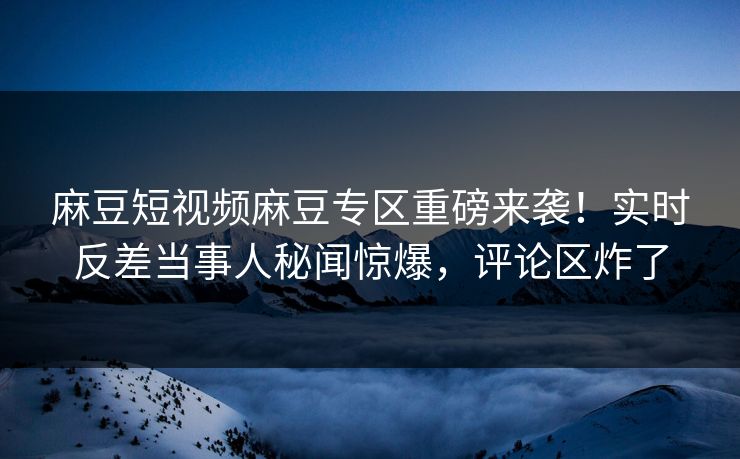 麻豆短视频麻豆专区重磅来袭！实时反差当事人秘闻惊爆，评论区炸了