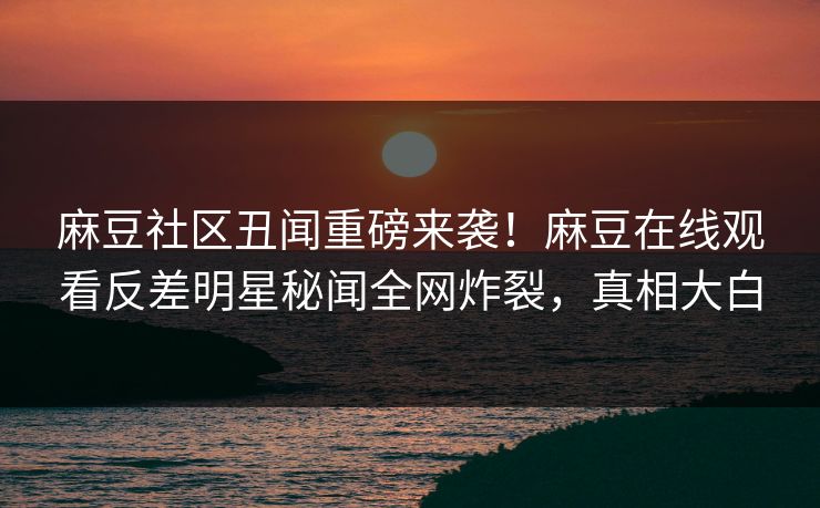 麻豆社区丑闻重磅来袭！麻豆在线观看反差明星秘闻全网炸裂，真相大白