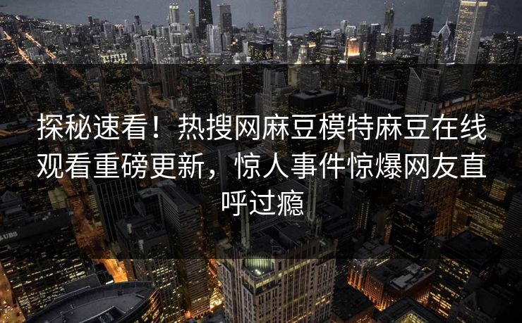 探秘速看！热搜网麻豆模特麻豆在线观看重磅更新，惊人事件惊爆网友直呼过瘾