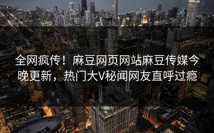 全网疯传！麻豆网页网站麻豆传媒今晚更新，热门大V秘闻网友直呼过瘾
