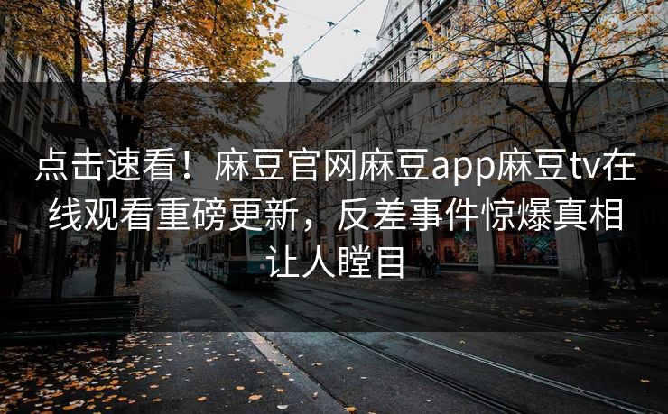 点击速看！麻豆官网麻豆app麻豆tv在线观看重磅更新，反差事件惊爆真相让人瞠目
