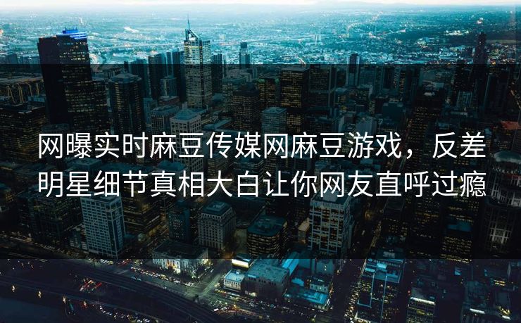 网曝实时麻豆传媒网麻豆游戏，反差明星细节真相大白让你网友直呼过瘾