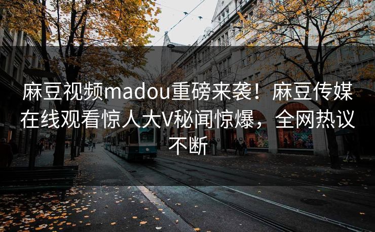 麻豆视频madou重磅来袭！麻豆传媒在线观看惊人大V秘闻惊爆，全网热议不断