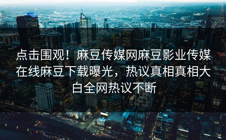 点击围观！麻豆传媒网麻豆影业传媒在线麻豆下载曝光，热议真相真相大白全网热议不断