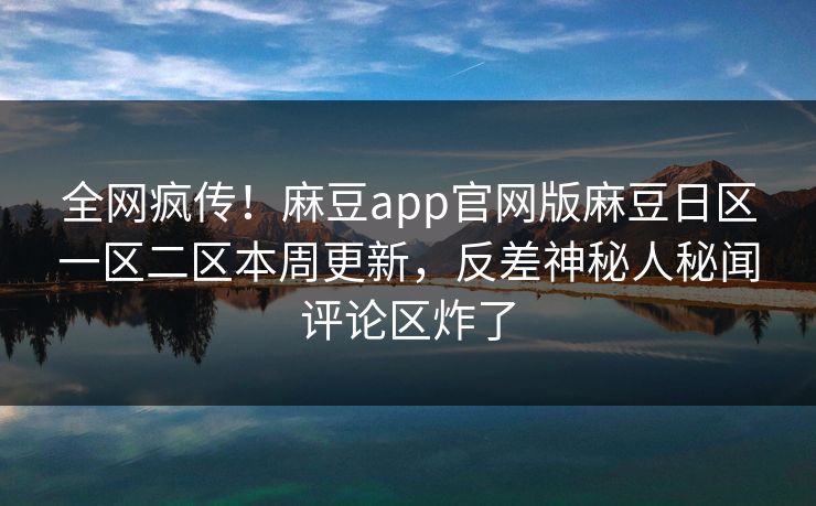 全网疯传！麻豆app官网版麻豆日区一区二区本周更新，反差神秘人秘闻评论区炸了