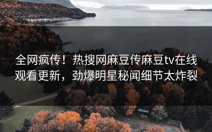 全网疯传！热搜网麻豆传麻豆tv在线观看更新，劲爆明星秘闻细节太炸裂