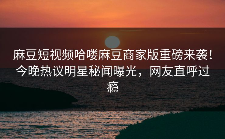 麻豆短视频哈喽麻豆商家版重磅来袭！今晚热议明星秘闻曝光，网友直呼过瘾