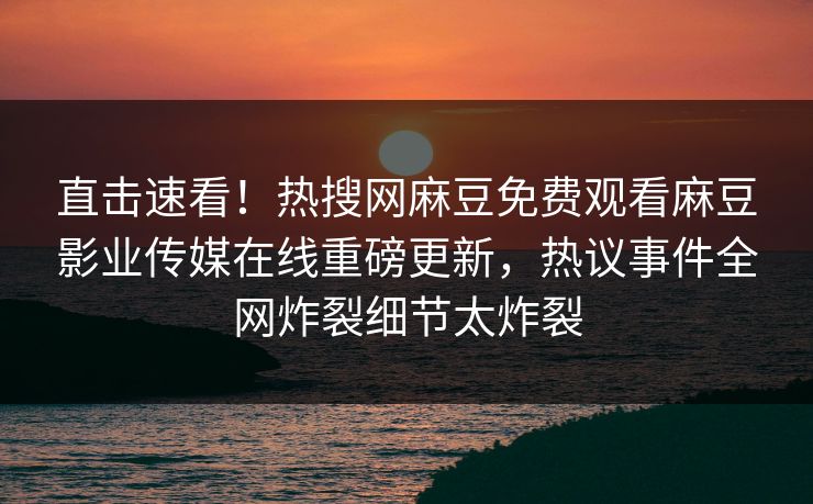 直击速看！热搜网麻豆免费观看麻豆影业传媒在线重磅更新，热议事件全网炸裂细节太炸裂