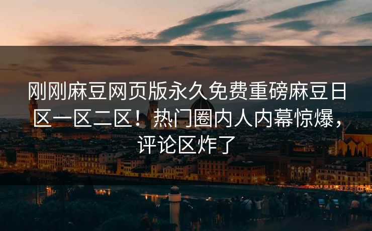 刚刚麻豆网页版永久免费重磅麻豆日区一区二区！热门圈内人内幕惊爆，评论区炸了