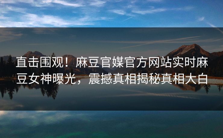 直击围观！麻豆官媒官方网站实时麻豆女神曝光，震撼真相揭秘真相大白