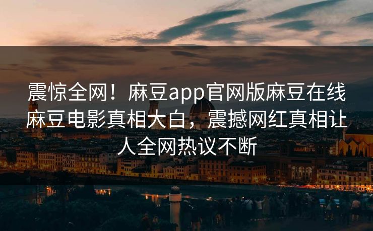 震惊全网！麻豆app官网版麻豆在线麻豆电影真相大白，震撼网红真相让人全网热议不断