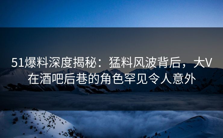 51爆料深度揭秘：猛料风波背后，大V在酒吧后巷的角色罕见令人意外