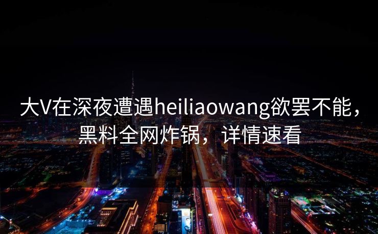 大V在深夜遭遇heiliaowang欲罢不能，黑料全网炸锅，详情速看