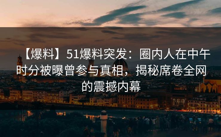 【爆料】51爆料突发：圈内人在中午时分被曝曾参与真相，揭秘席卷全网的震撼内幕