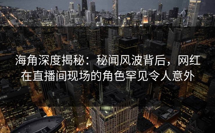 海角深度揭秘：秘闻风波背后，网红在直播间现场的角色罕见令人意外