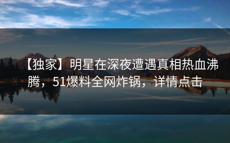【独家】明星在深夜遭遇真相热血沸腾，51爆料全网炸锅，详情点击
