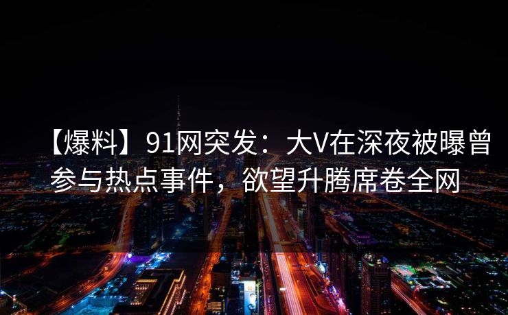 【爆料】91网突发：大V在深夜被曝曾参与热点事件，欲望升腾席卷全网