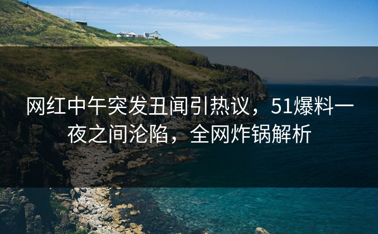 网红中午突发丑闻引热议，51爆料一夜之间沦陷，全网炸锅解析