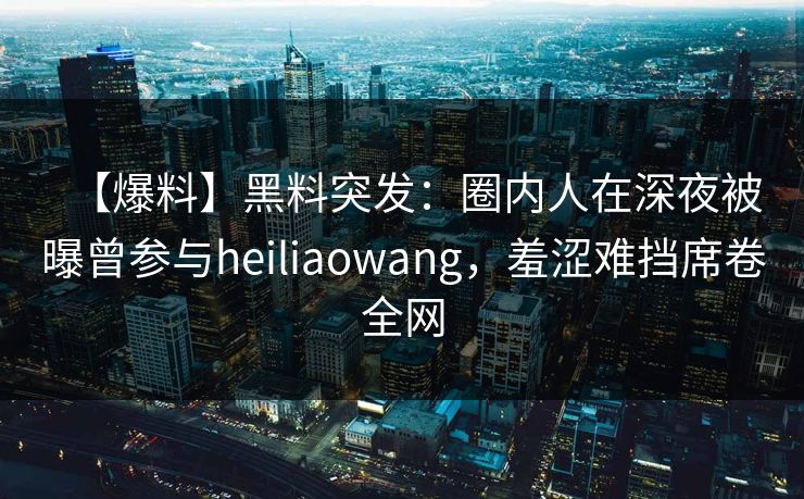 【爆料】黑料突发：圈内人在深夜被曝曾参与heiliaowang，羞涩难挡席卷全网