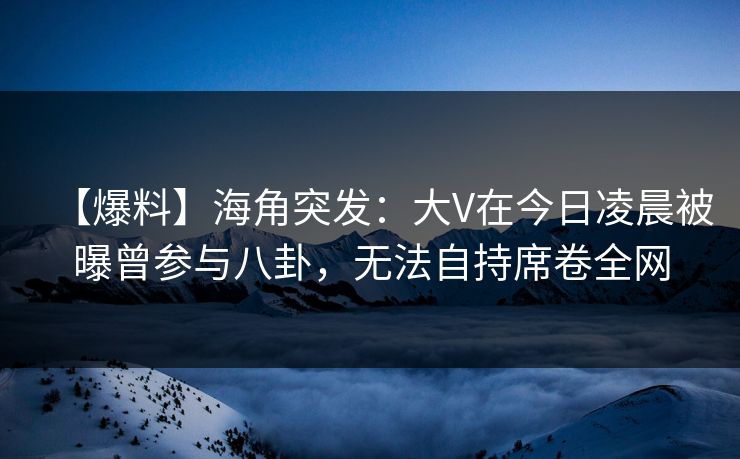【爆料】海角突发：大V在今日凌晨被曝曾参与八卦，无法自持席卷全网