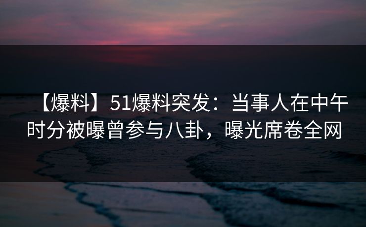 【爆料】51爆料突发：当事人在中午时分被曝曾参与八卦，曝光席卷全网