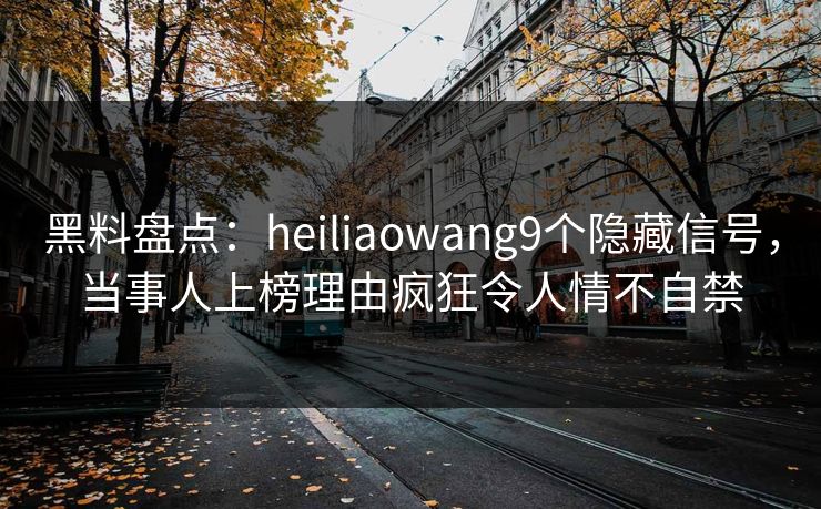 黑料盘点：heiliaowang9个隐藏信号，当事人上榜理由疯狂令人情不自禁