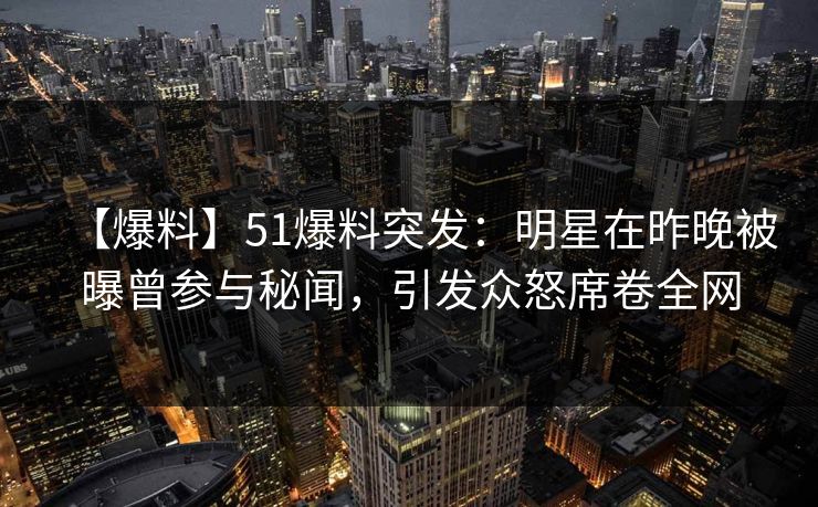 【爆料】51爆料突发：明星在昨晚被曝曾参与秘闻，引发众怒席卷全网