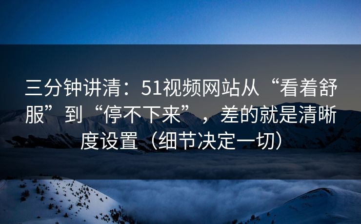 三分钟讲清：51视频网站从“看着舒服”到“停不下来”，差的就是清晰度设置（细节决定一切）