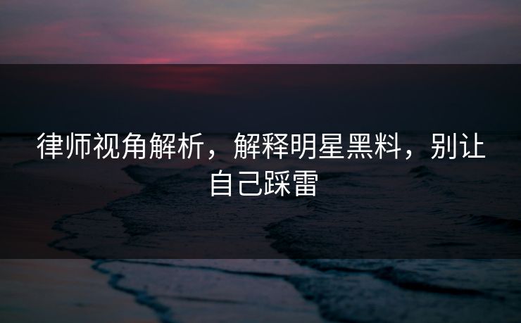 律师视角解析，解释明星黑料，别让自己踩雷