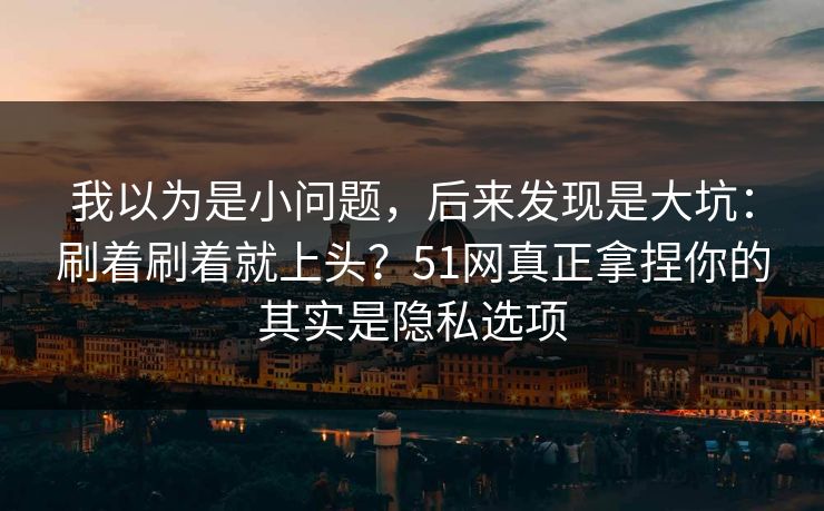 我以为是小问题，后来发现是大坑：刷着刷着就上头？51网真正拿捏你的其实是隐私选项