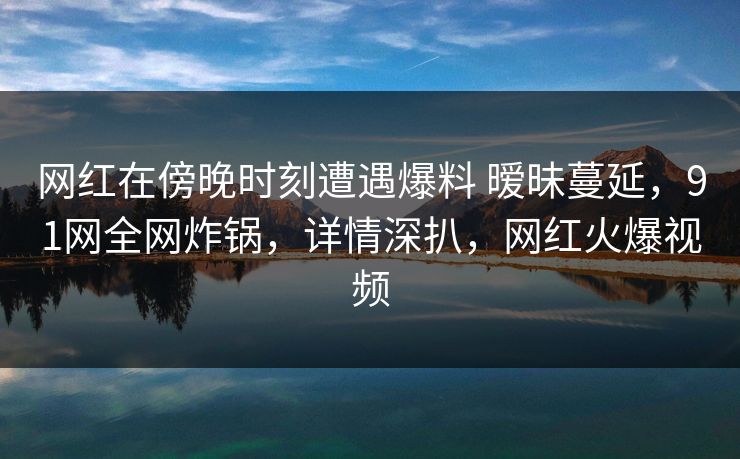 网红在傍晚时刻遭遇爆料 暧昧蔓延，91网全网炸锅，详情深扒，网红火爆视频