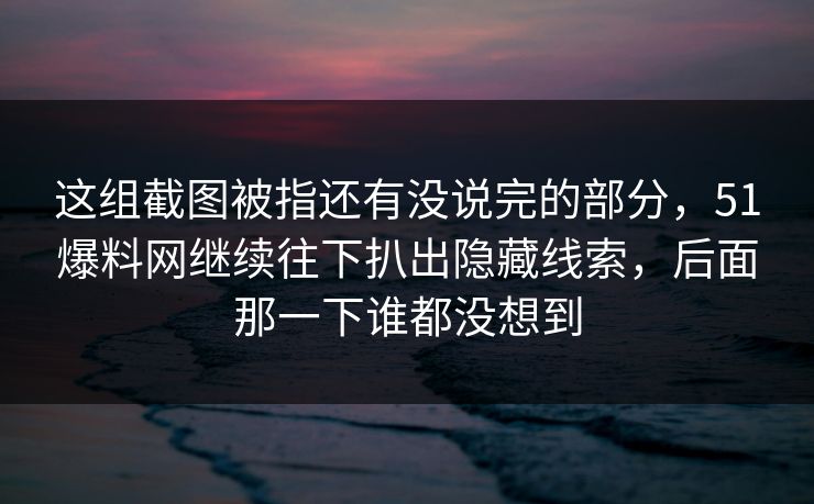这组截图被指还有没说完的部分，51爆料网继续往下扒出隐藏线索，后面那一下谁都没想到